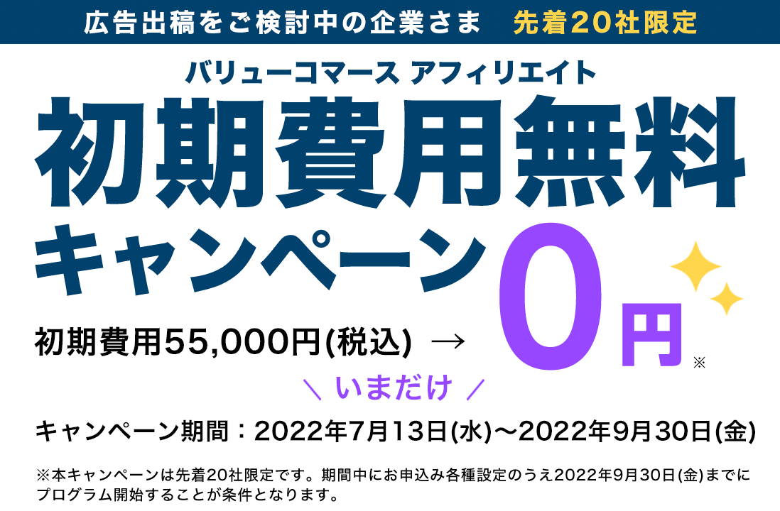 バリューコマース アフィリエイト初期費用無料キャンペーン初期費用 55,000円(税込)→0円※ ご好評につき期間延長キャンペーン期間:2022年7月13日(水)~2022年9月30日(金)※本キャンペーンは先着20社限定です。期間中にお申込みし、各種設定の上2022年9月30日(金)までにプログラム開始することが条件となります。
