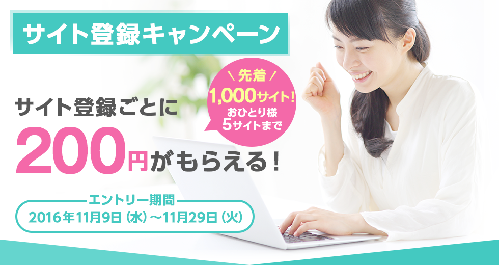 サイト登録キャンペーン サイト登録ごとに200円がもらえる！ 先着1,000サイト！おひとり様5サイトまで エントリー期間：2016年11月9日（水）～11月29日（火）