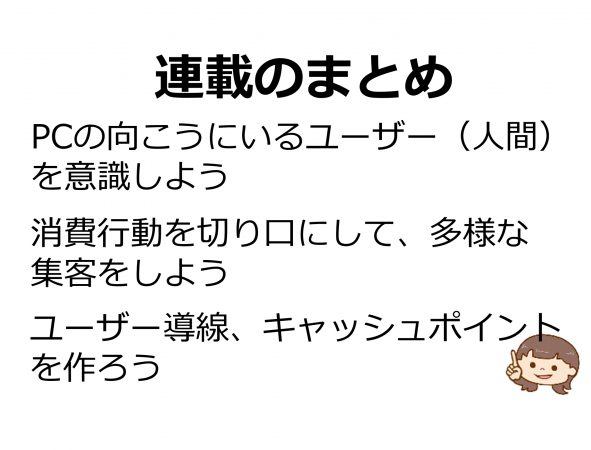 連載のまとめ PCの向こうにいるユーザー（人間）を意識しよう。消費行動を切り口にして、多様な集客をしよう。ユーザー導線、キャッシュポイントを作ろう。